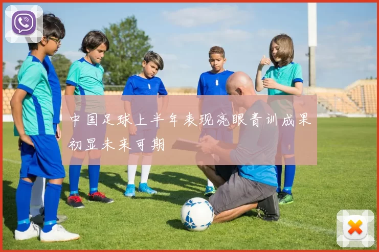 中国足球上半年表现亮眼青训成果初显未来可期