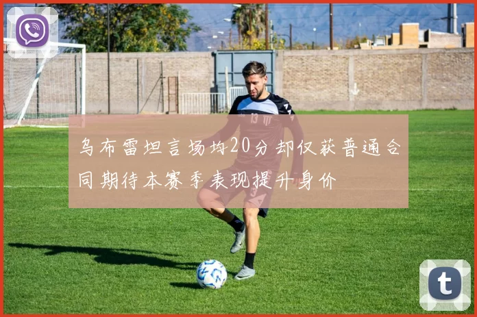 乌布雷坦言场均20分却仅获普通合同期待本赛季表现提升身价