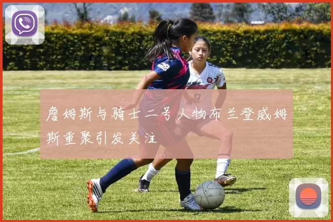 詹姆斯与骑士二号人物布兰登威姆斯重聚引发关注