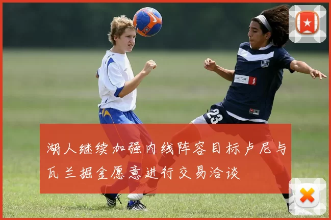 湖人继续加强内线阵容目标卢尼与瓦兰掘金愿意进行交易洽谈