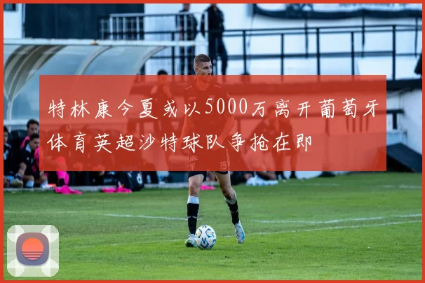 特林康今夏或以5000万离开葡萄牙体育英超沙特球队争抢在即