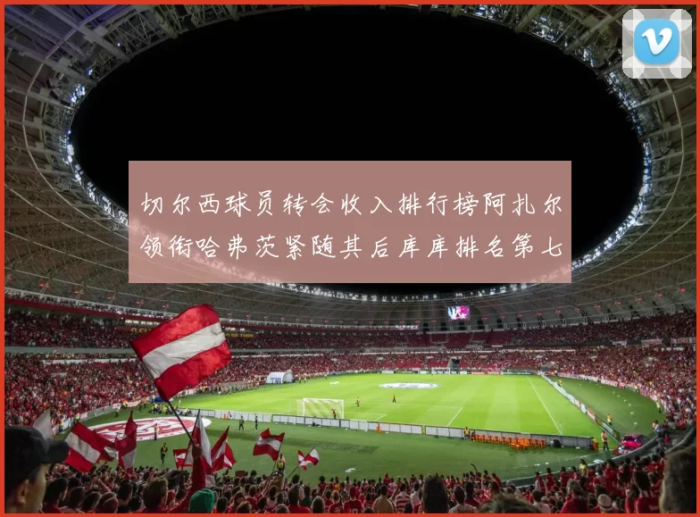 切尔西球员转会收入排行榜阿扎尔领衔哈弗茨紧随其后库库排名第七