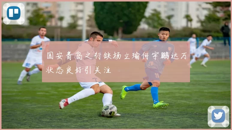 国安青岛之行缺杨立瑜何宇鹏达万状态良好引关注