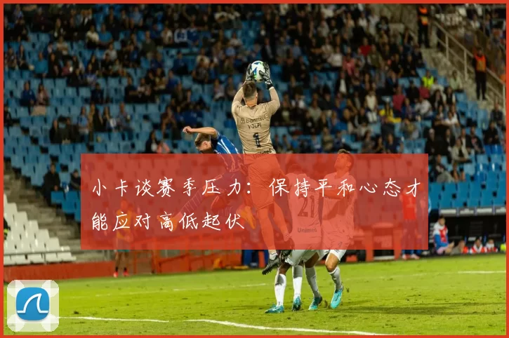 小卡谈赛季压力：保持平和心态才能应对高低起伏