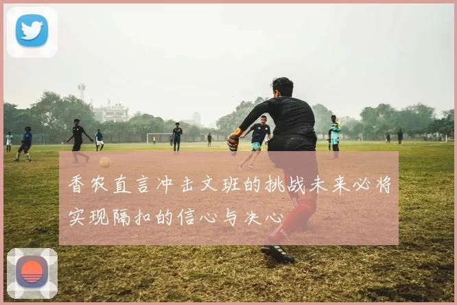 香农直言冲击文班的挑战未来必将实现隔扣的信心与决心
