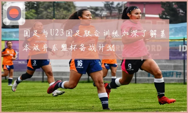 国足与U23国足联合训练加深了解基本放弃东盟杯备战计划