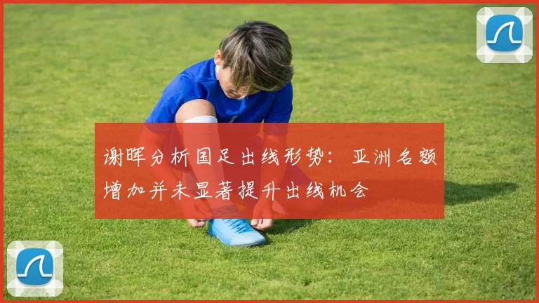 谢晖分析国足出线形势：亚洲名额增加并未显著提升出线机会
