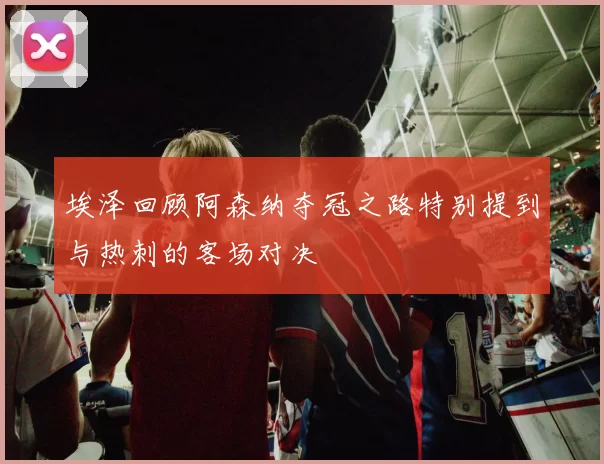 埃泽回顾阿森纳夺冠之路特别提到与热刺的客场对决