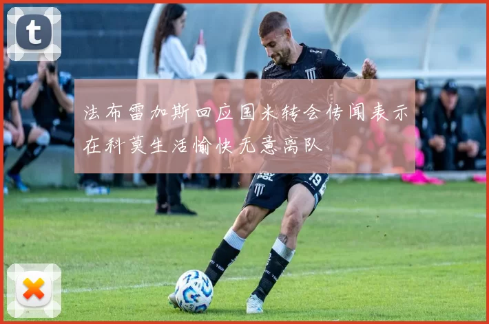 法布雷加斯回应国米转会传闻表示在科莫生活愉快无意离队