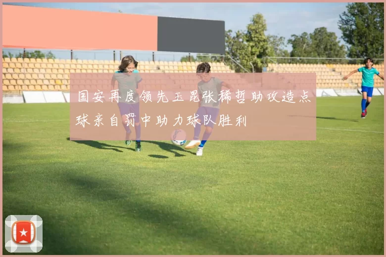 国安再度领先玉昆张稀哲助攻造点球亲自罚中助力球队胜利