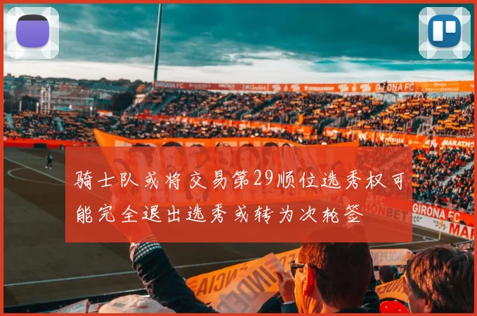 骑士队或将交易第29顺位选秀权可能完全退出选秀或转为次轮签
