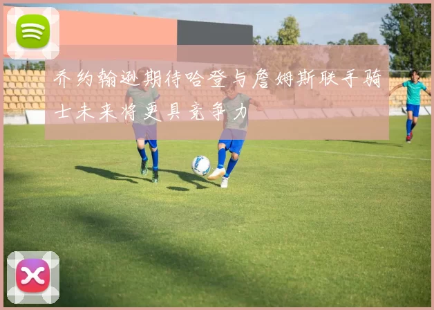 乔约翰逊期待哈登与詹姆斯联手骑士未来将更具竞争力