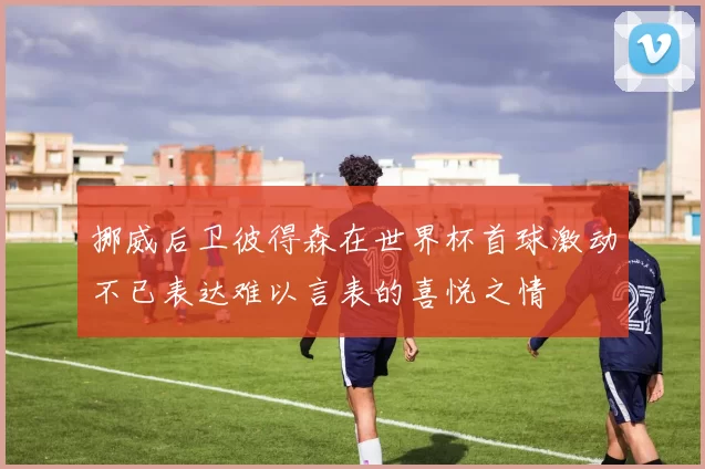 挪威后卫彼得森在世界杯首球激动不已表达难以言表的喜悦之情