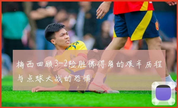 梅西回顾3-2险胜佛得角的艰辛历程与点球大战的恐惧