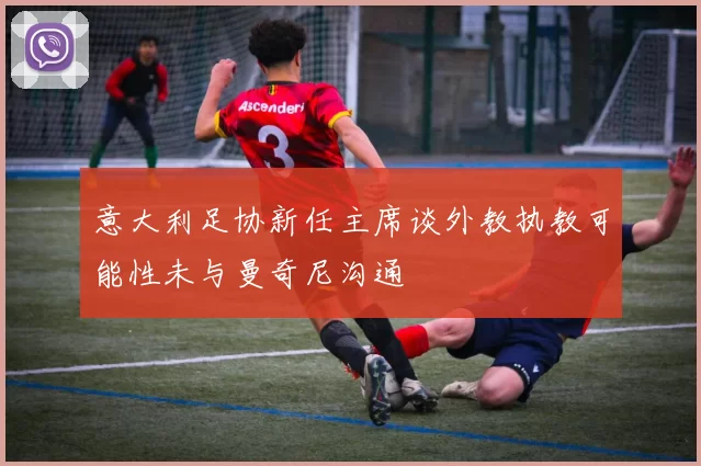 意大利足协新任主席谈外教执教可能性未与曼奇尼沟通