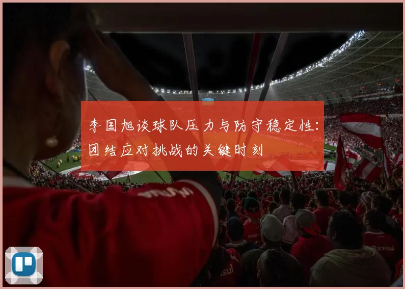 李国旭谈球队压力与防守稳定性：团结应对挑战的关键时刻