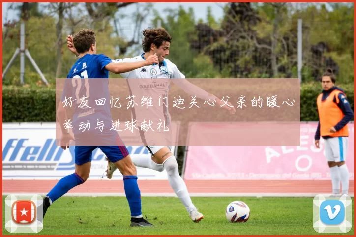 好友回忆苏维门迪关心父亲的暖心举动与进球献礼