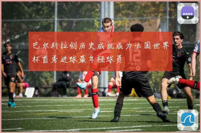 巴尔科拉创历史成就成为法国世界杯首秀进球最年轻球员