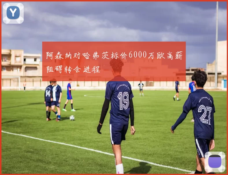 阿森纳对哈弗茨标价6000万欧高薪阻碍转会进程