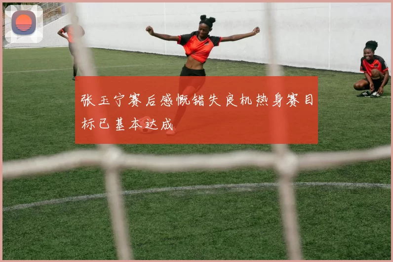 张玉宁赛后感慨错失良机热身赛目标已基本达成