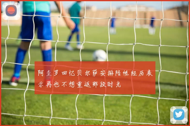 阿圭罗回忆贝尔萨安排陪练经历表示再也不想重返那段时光