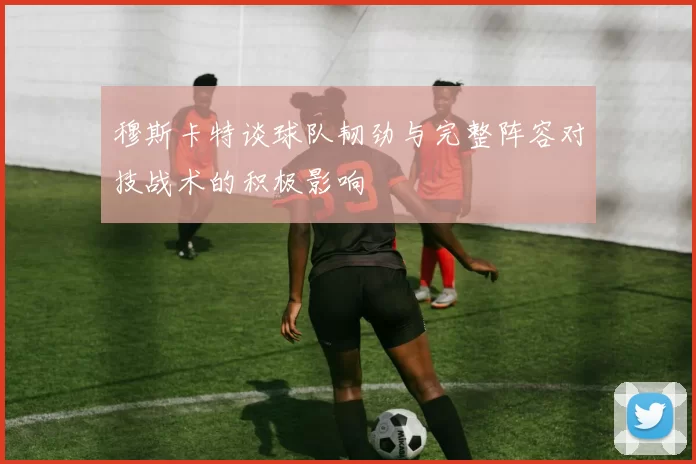 穆斯卡特谈球队韧劲与完整阵容对技战术的积极影响