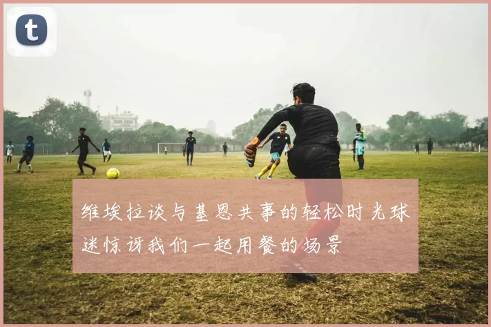 维埃拉谈与基恩共事的轻松时光球迷惊讶我们一起用餐的场景