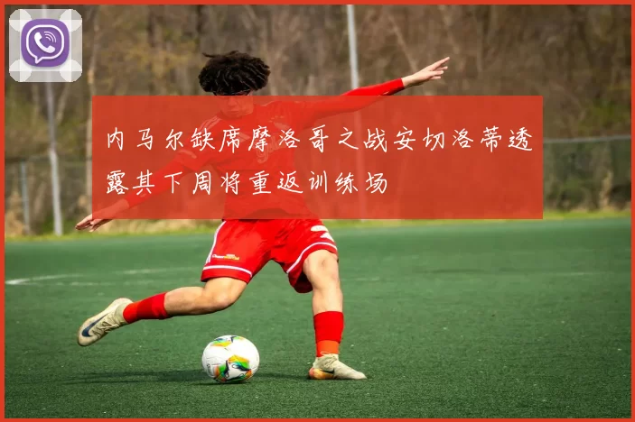内马尔缺席摩洛哥之战安切洛蒂透露其下周将重返训练场